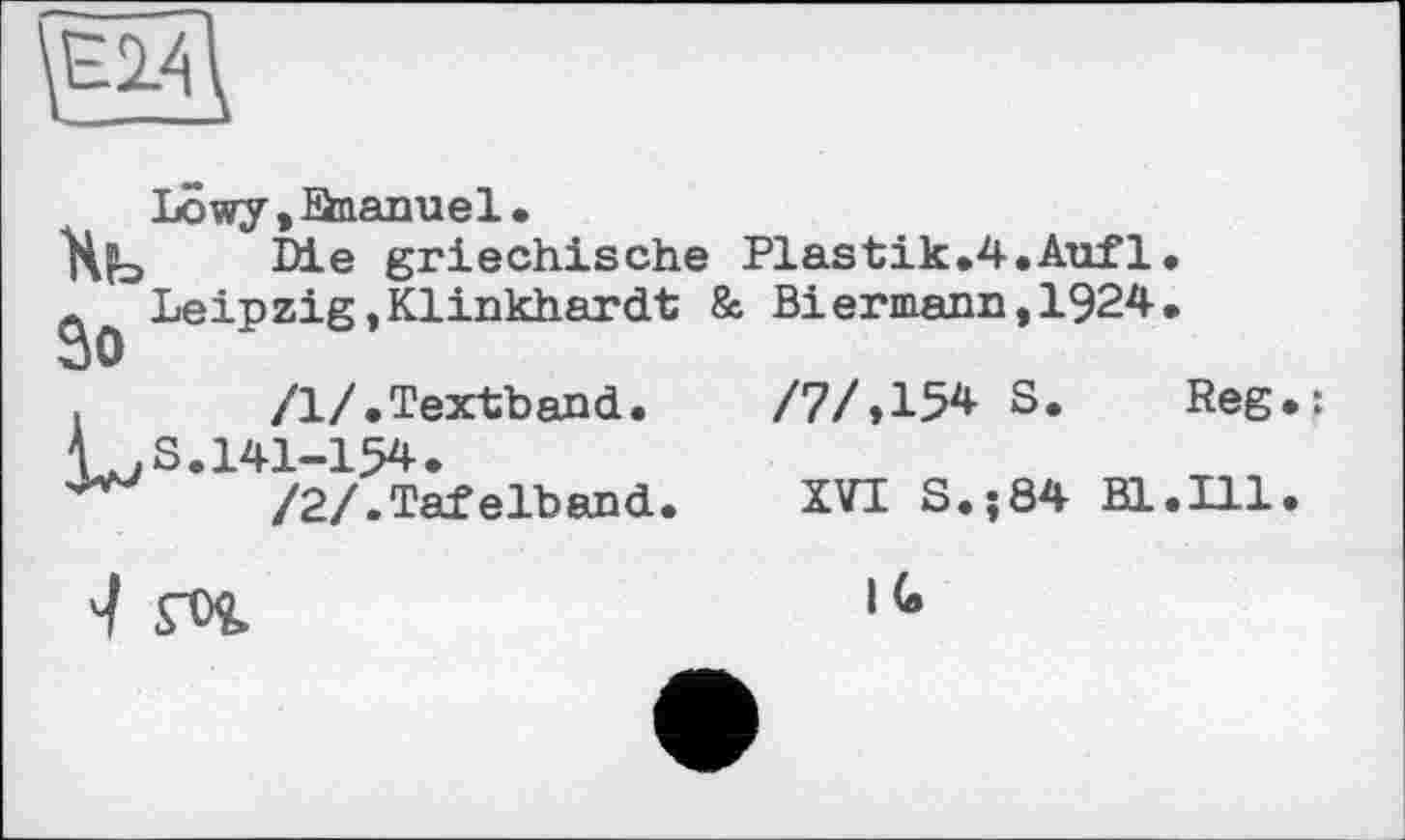 ﻿
Lôwy,Saanuel.
Xb Mæ griechische Plastik.4.Aufl.
A Leipzig,Klinkhardt & Biermann,1924.
30
.	/1/.Textband.	/7/»154 S. Reg.:
V. S. 141-154.
/2/.Tafelband.	XVI S.;84 Bl.Ill.
гог	,(e